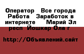 Оператор - Все города Работа » Заработок в интернете   . Марий Эл респ.,Йошкар-Ола г.